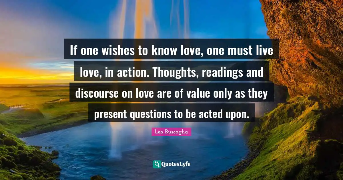 If one wishes to know love, one must live love, in action. Thoughts, readings and discourse on love are of value only as they present questions to be acted upon.