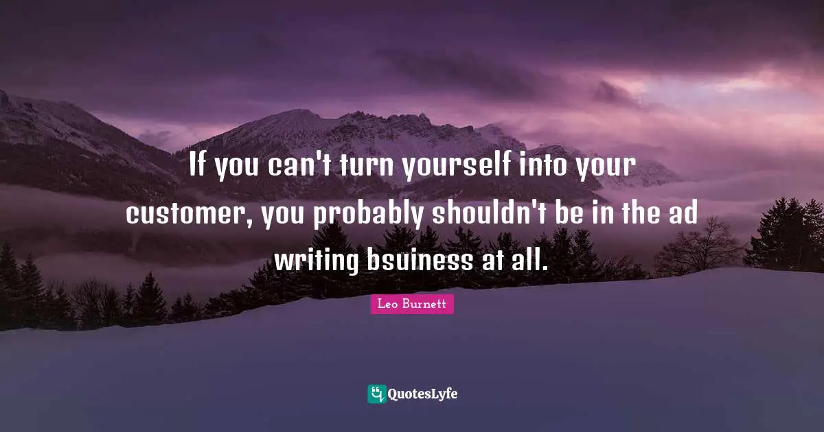 If you can't turn yourself into your customer, you probably shouldn't be in the ad writing bsuiness at all.