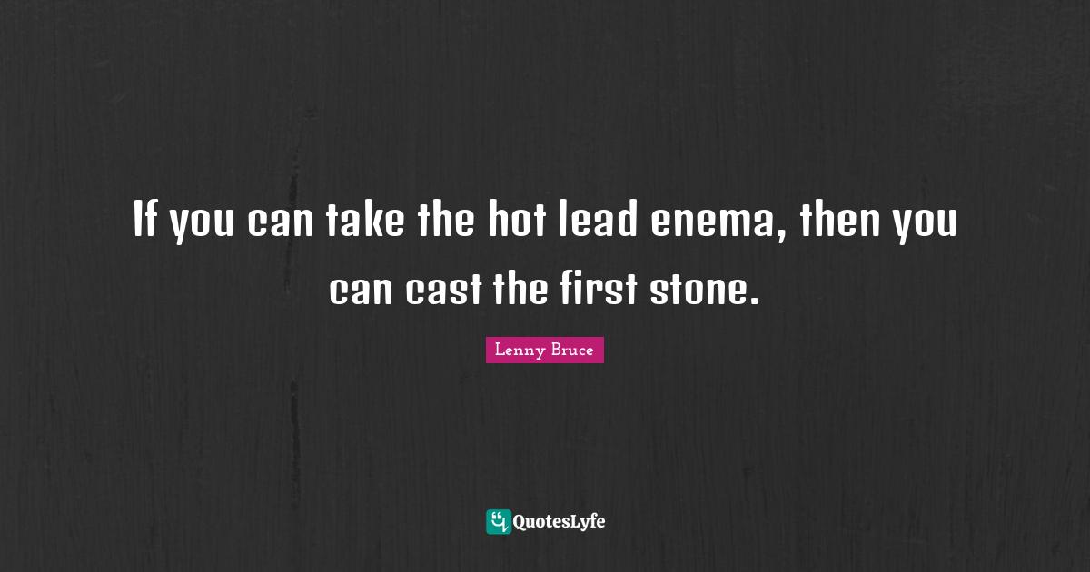 If you can take the hot lead enema, then you can cast the first stone.