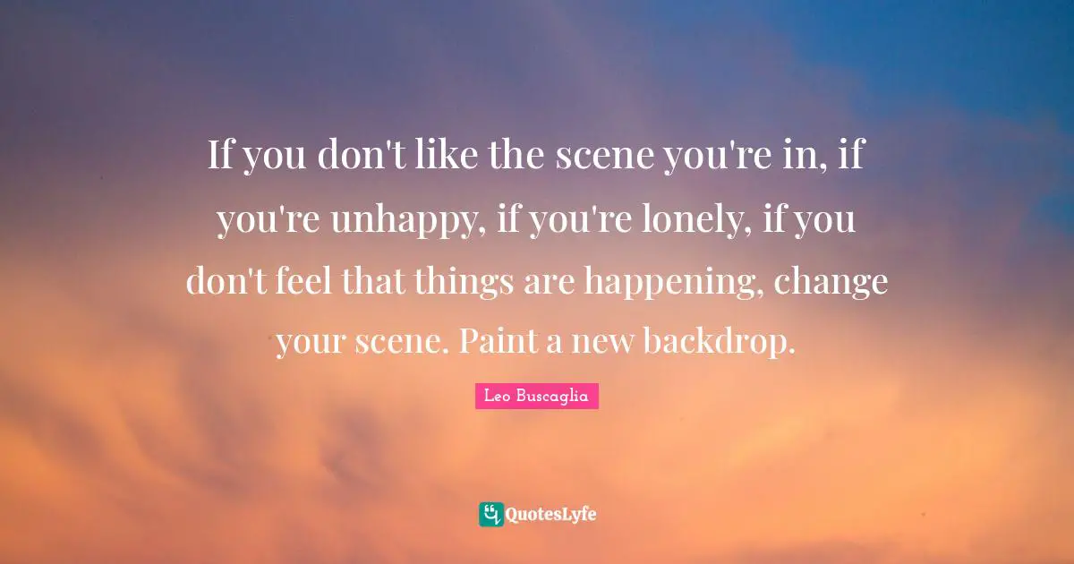 If you don't like the scene you're in, if you're unhappy, if you're lonely, if you don't feel that things are happening, change your scene. Paint a new backdrop.