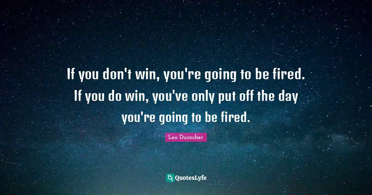 If you don't win, you're going to be fired. If you do win, you've only put off the day you're going to be fired.