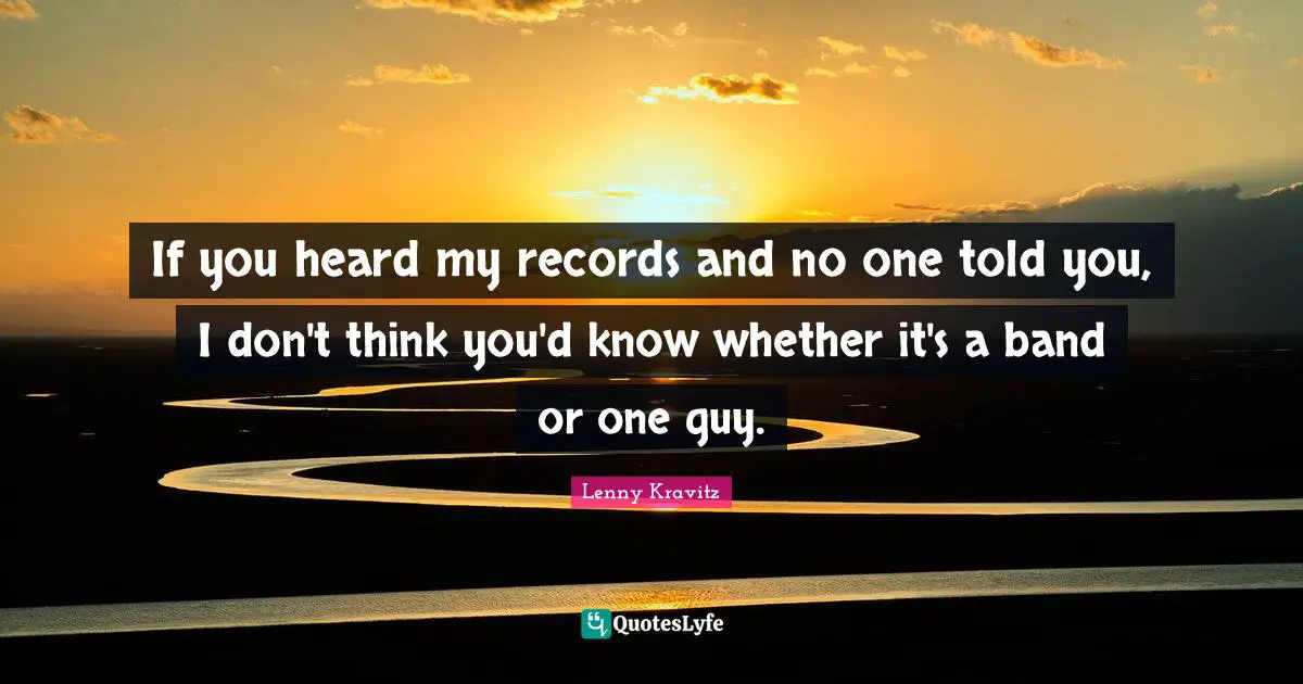 If you heard my records and no one told you, I don't think you'd know whether it's a band or one guy.