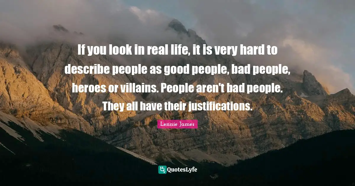 If you look in real life, it is very hard to describe people as good people, bad people, heroes or villains. People aren't bad people. They all have their justifications.