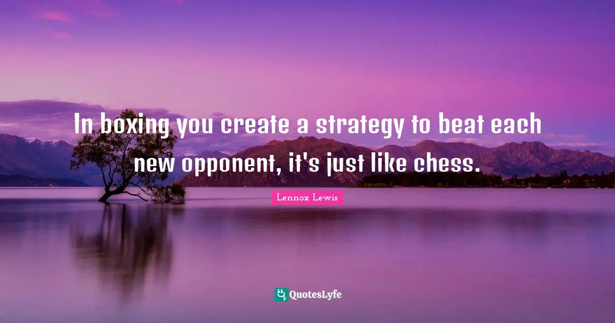 In boxing you create a strategy to beat each new opponent, it's just like chess.