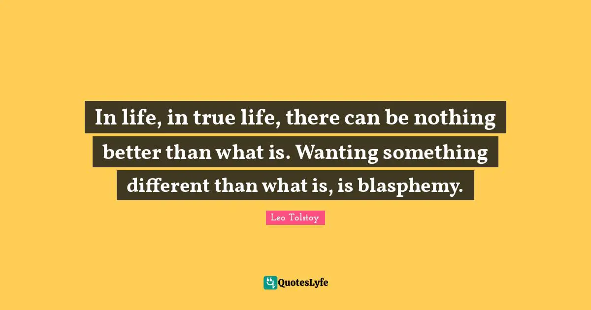 In life, in true life, there can be nothing better than what is. Wanting something different than what is, is blasphemy.