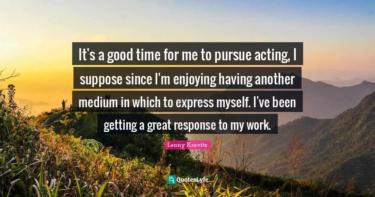 It's a good time for me to pursue acting, I suppose since I'm enjoying having another medium in which to express myself. I've been getting a great response to my work.