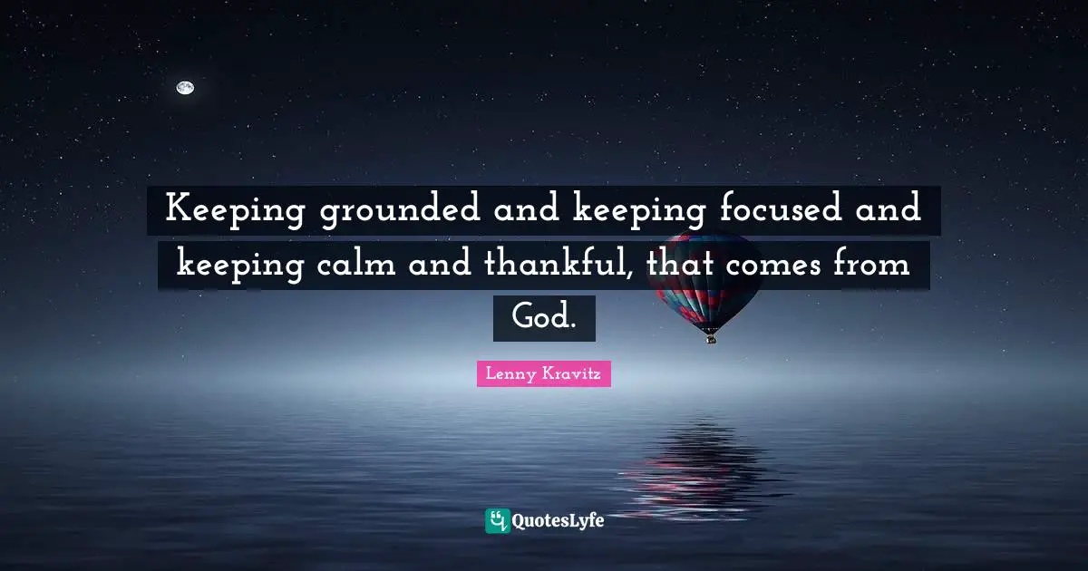 Keeping grounded and keeping focused and keeping calm and thankful, that comes from God.
