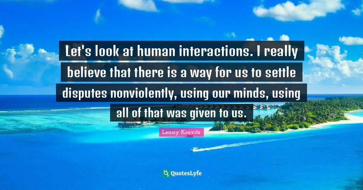 Let's look at human interactions. I really believe that there is a way for us to settle disputes nonviolently, using our minds, using all of that was given to us.