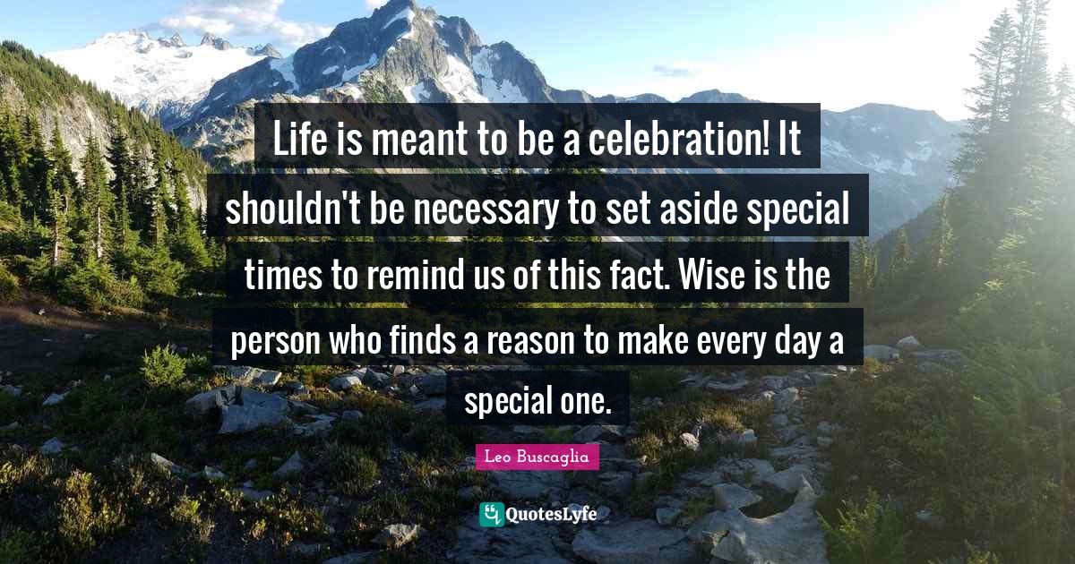 Celebration Quotes: "Life is meant to be a celebration! It shouldn't be necessary to set aside special times to remind us of this fact. Wise is the person who finds a reason to make every day a special one."