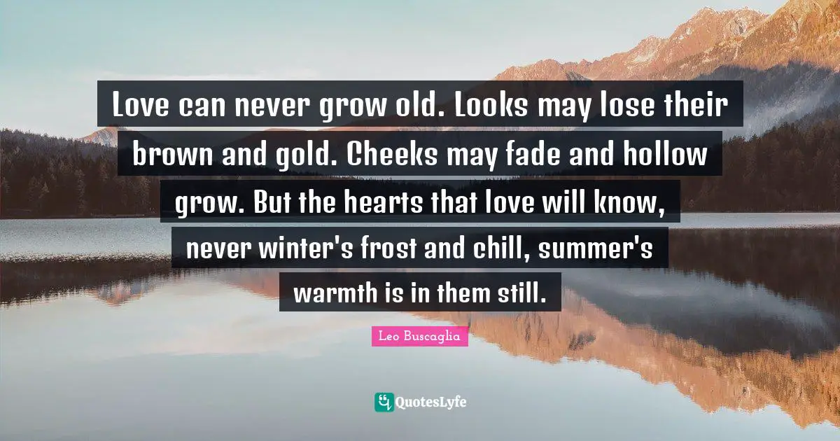 Chill Quotes: "Love can never grow old. Looks may lose their brown and gold. Cheeks may fade and hollow grow. But the hearts that love will know, never winter's frost and chill, summer's warmth is in them still."