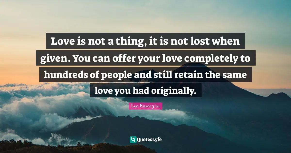 Leo Buscaglia Quotes: "Love is not a thing, it is not lost when given. You can offer your love completely to hundreds of people and still retain the same love you had originally."