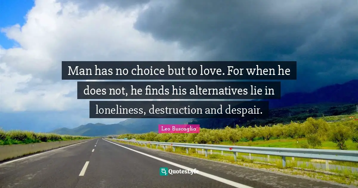 Man has no choice but to love. For when he does not, he finds his alternatives lie in loneliness, destruction and despair.