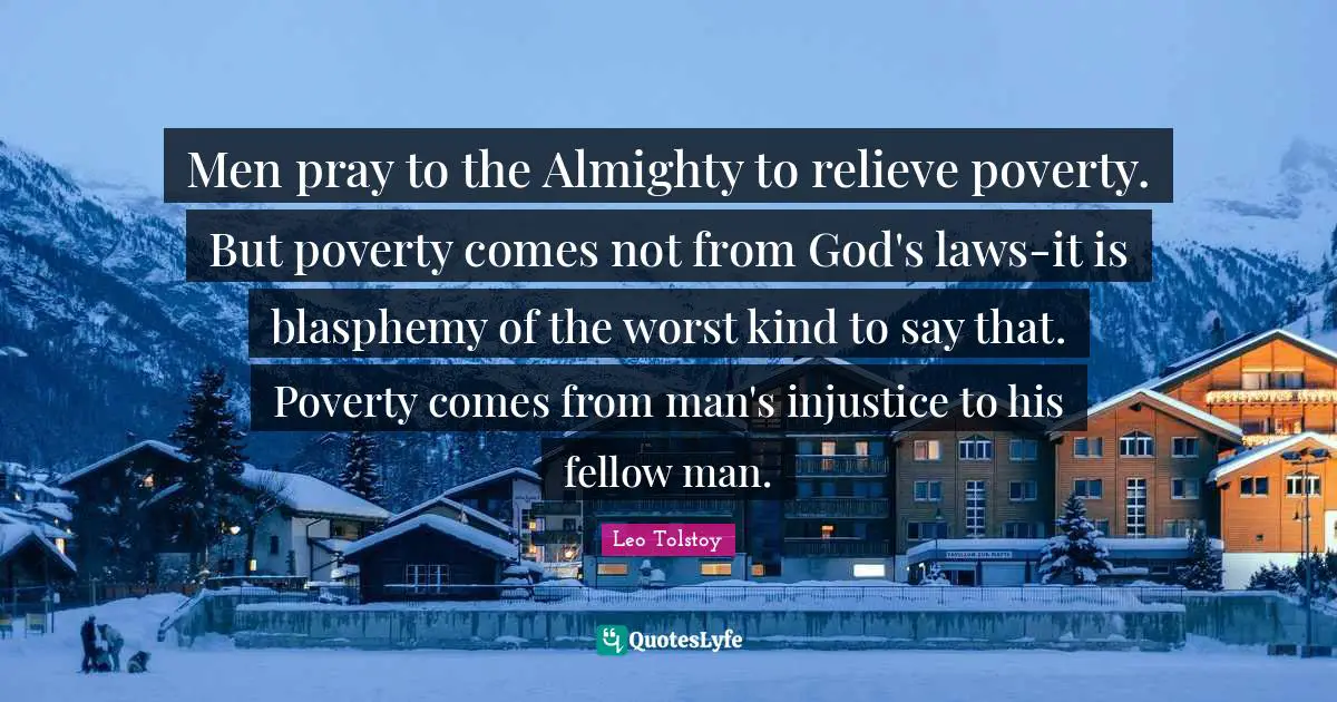 Leo Tolstoy Quotes: Men pray to the Almighty to relieve poverty. But poverty comes not from God's laws-it is blasphemy of the worst kind to say that. Poverty comes from man's injustice to his fellow man.