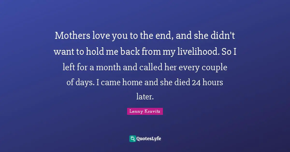 Mothers love you to the end, and she didn't want to hold me back from my livelihood. So I left for a month and called her every couple of days. I came home and she died 24 hours later.