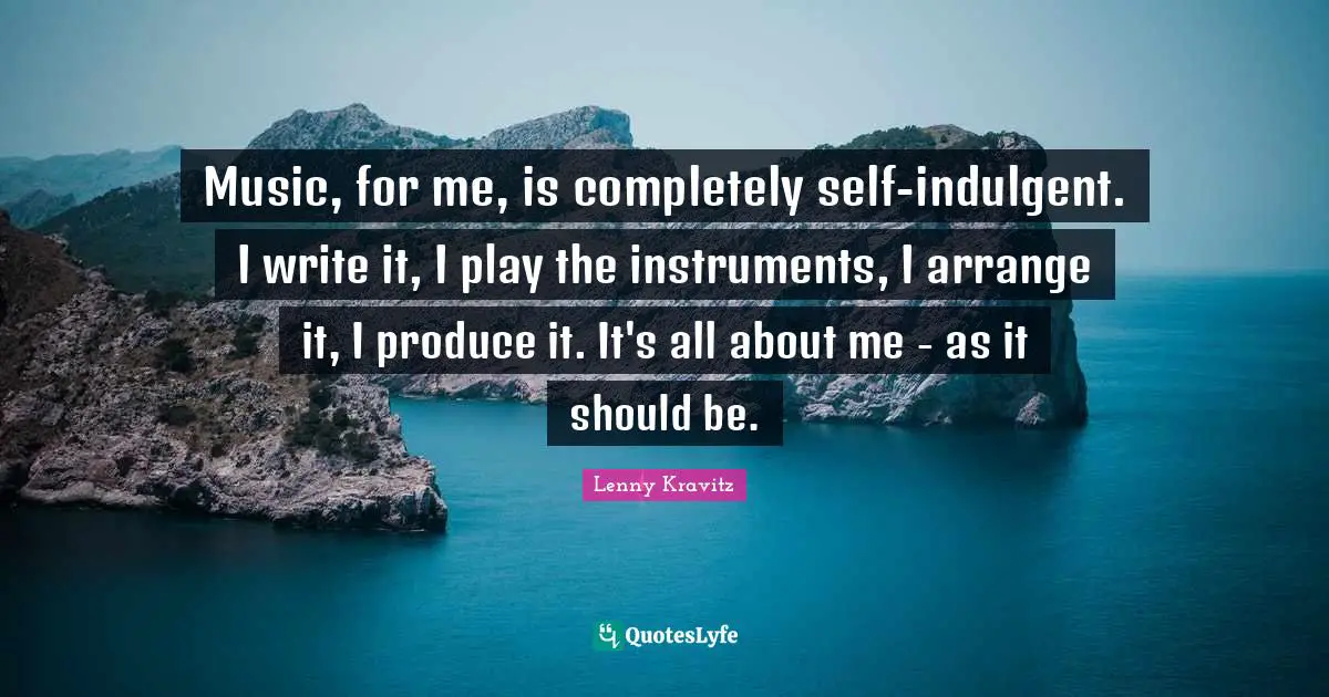 Music, for me, is completely self-indulgent. I write it, I play the instruments, I arrange it, I produce it. It's all about me - as it should be.