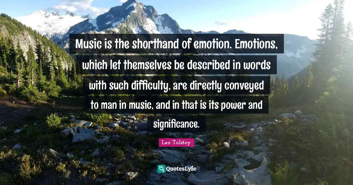 Music is the shorthand of emotion. Emotions, which let themselves be described in words with such difficulty, are directly conveyed to man in music, and in that is its power and significance.