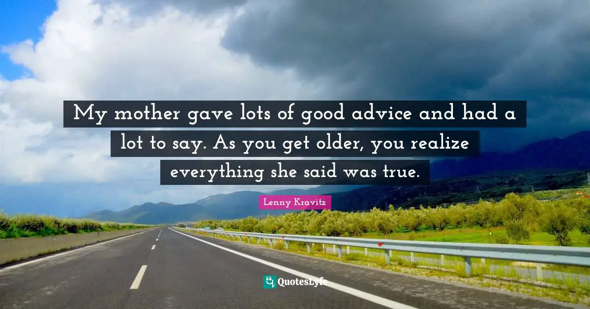 My mother gave lots of good advice and had a lot to say. As you get older, you realize everything she said was true.