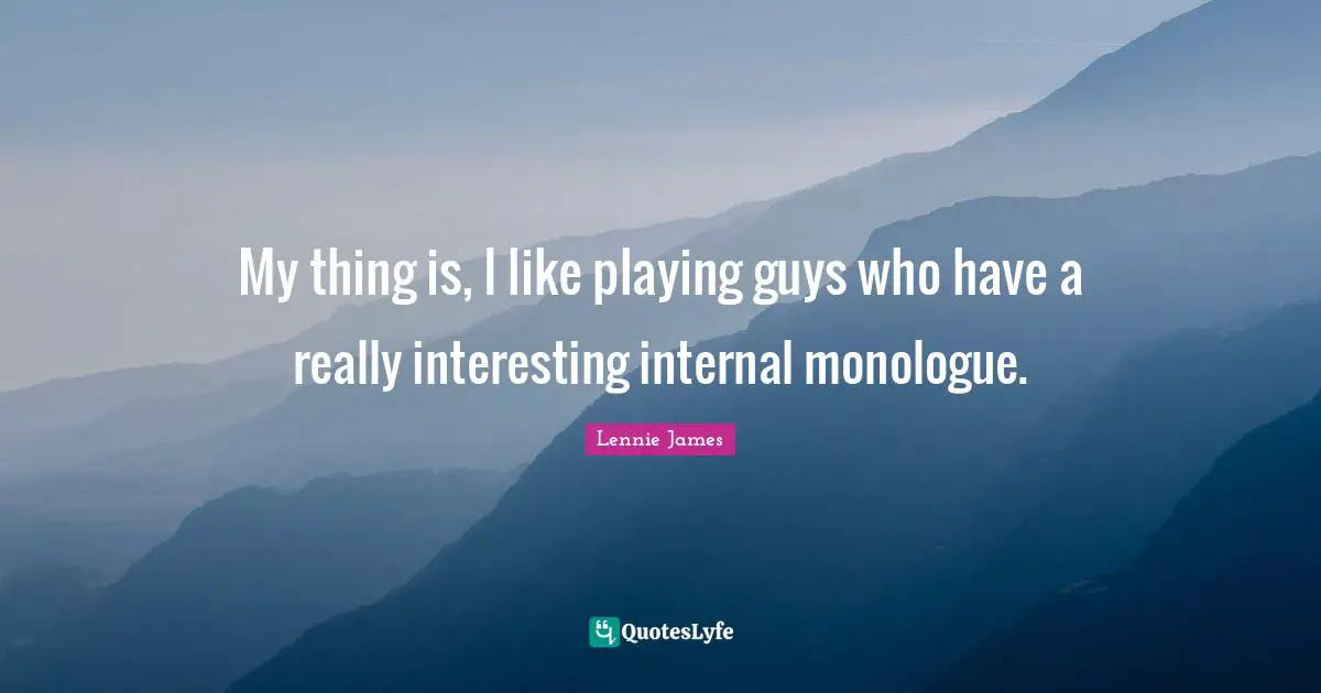 My thing is, I like playing guys who have a really interesting internal monologue.