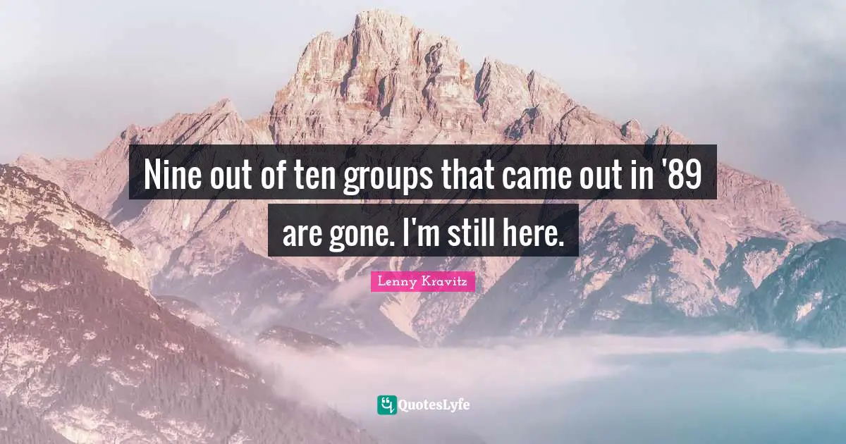 Nine out of ten groups that came out in '89 are gone. I'm still here.