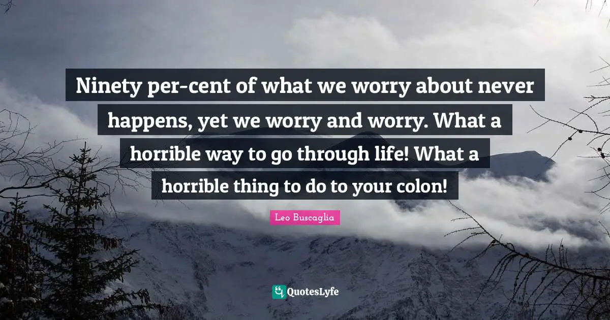 Ninety per-cent of what we worry about never happens, yet we worry and worry. What a horrible way to go through life! What a horrible thing to do to your colon!