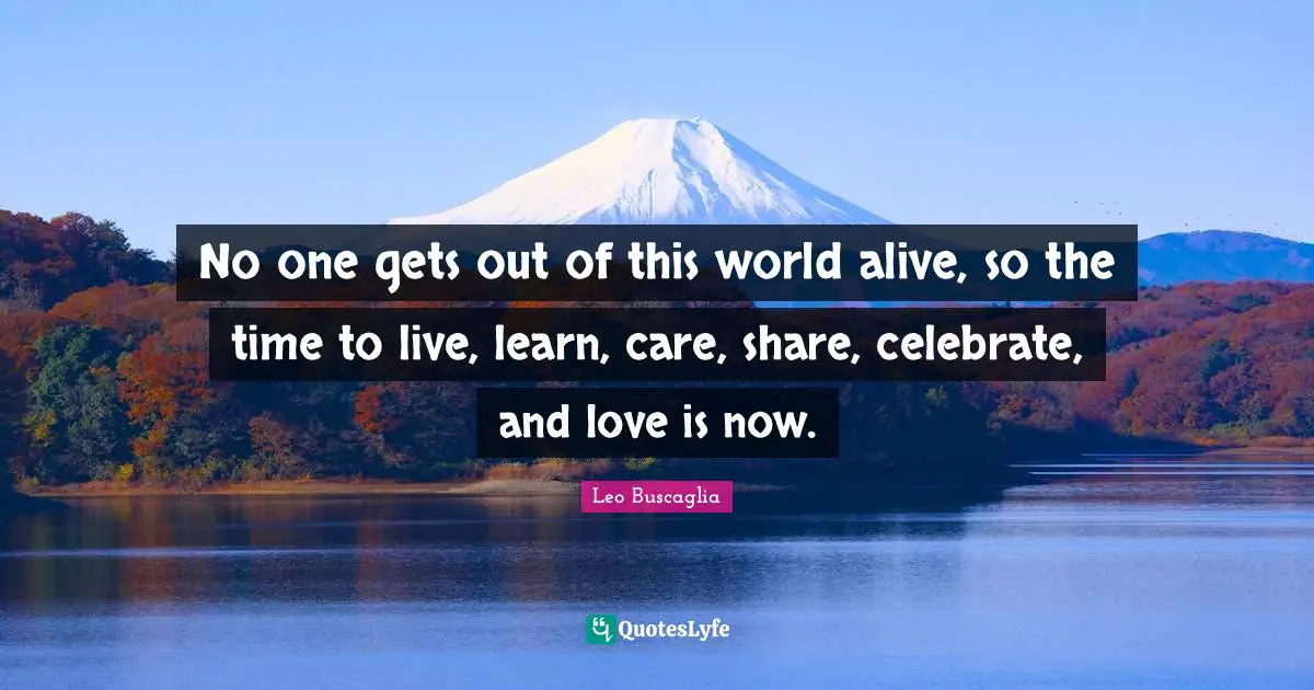 Leo Buscaglia Quotes: "No one gets out of this world alive, so the time to live, learn, care, share, celebrate, and love is now."