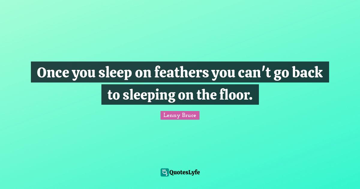 Once you sleep on feathers you can't go back to sleeping on the floor.