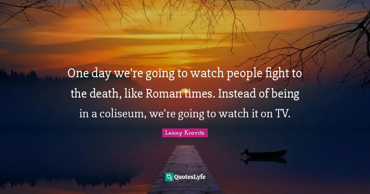 One day we're going to watch people fight to the death, like Roman times. Instead of being in a coliseum, we're going to watch it on TV.
