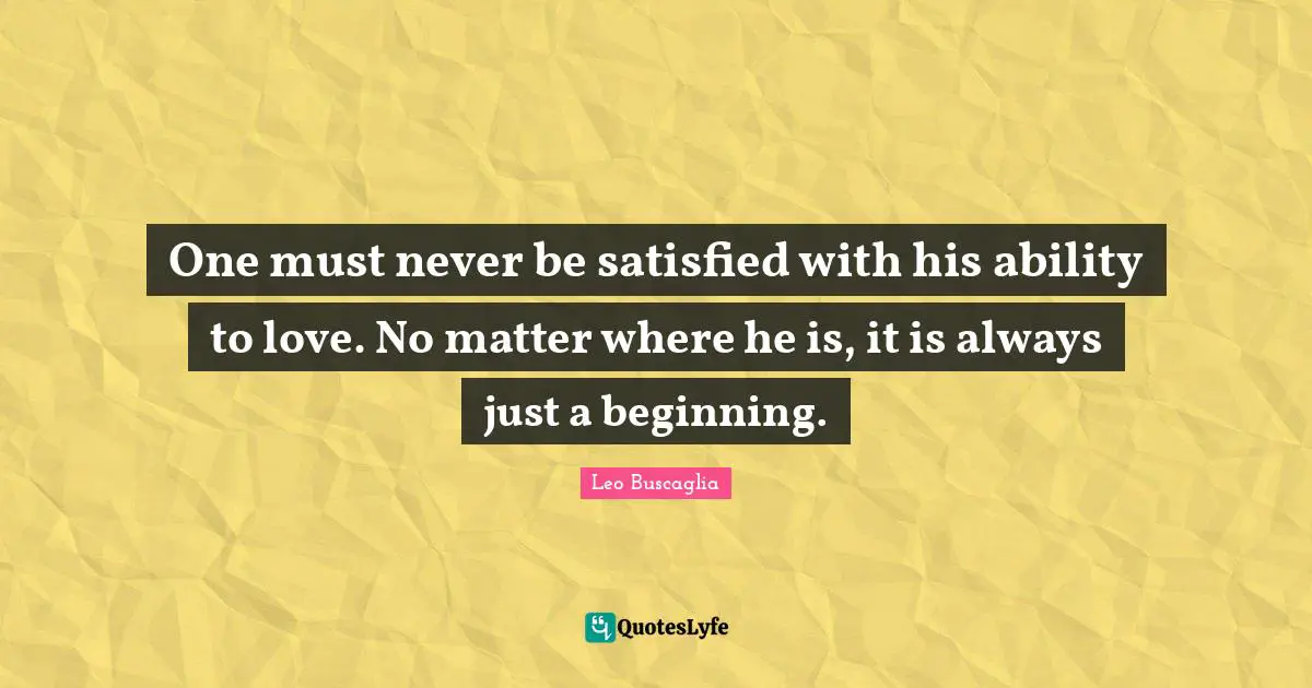 Leo Buscaglia Quotes: One must never be satisfied with his ability to love. No matter where he is, it is always just a beginning.
