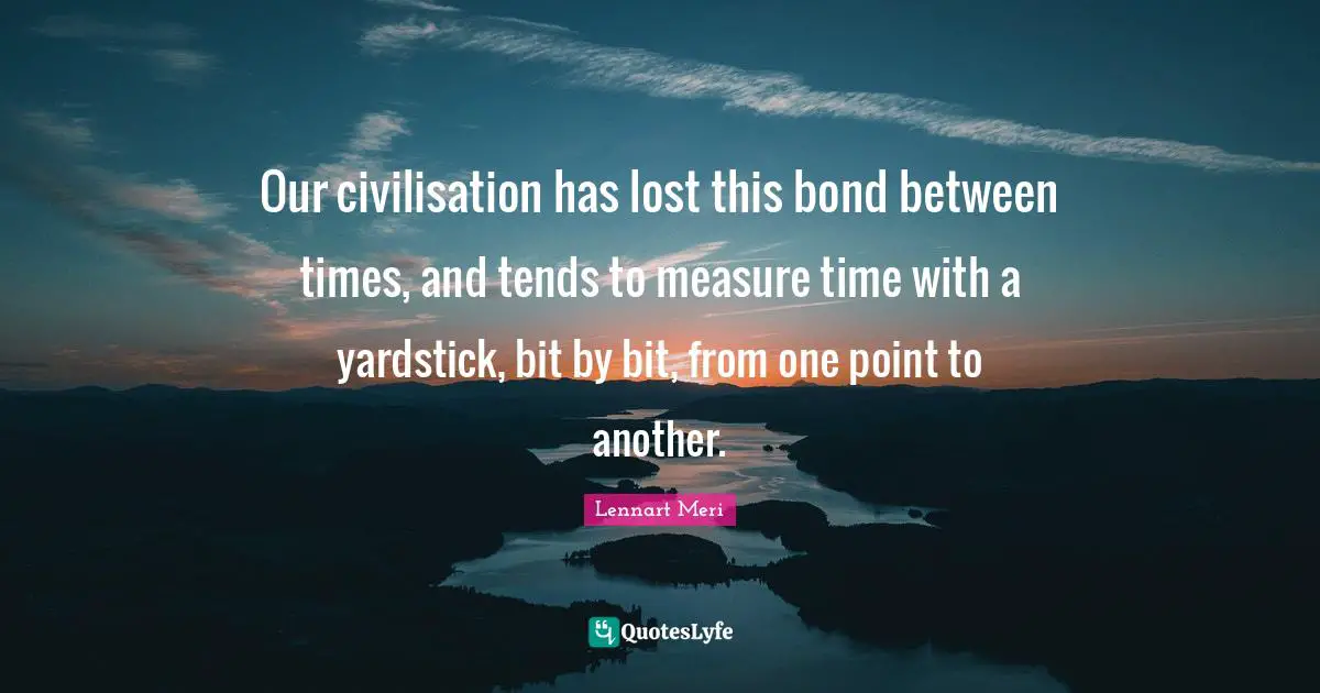 Our civilisation has lost this bond between times, and tends to measure time with a yardstick, bit by bit, from one point to another.