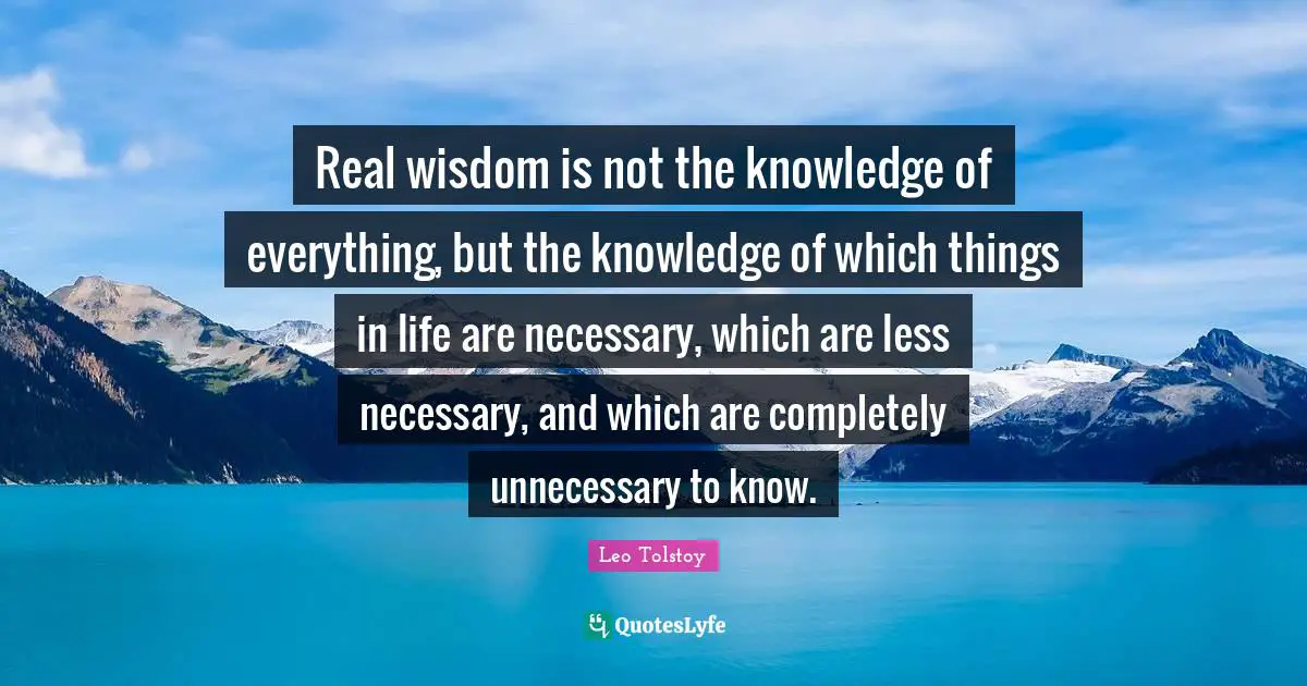 Real wisdom is not the knowledge of everything, but the knowledge of which things in life are necessary, which are less necessary, and which are completely unnecessary to know.
