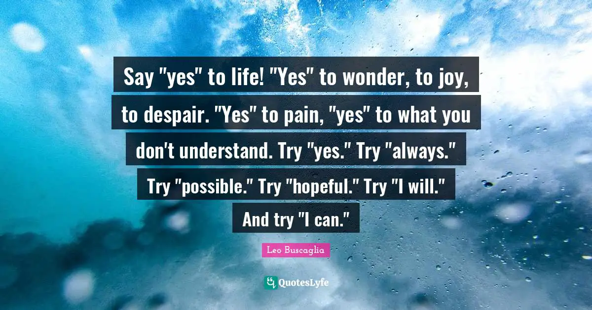 Say "yes" to life! "Yes" to wonder, to joy, to despair. "Yes" to pain, "yes" to what you don't understand. Try "yes." Try "always." Try "possible." Try "hopeful." Try "I will." And try "I can."