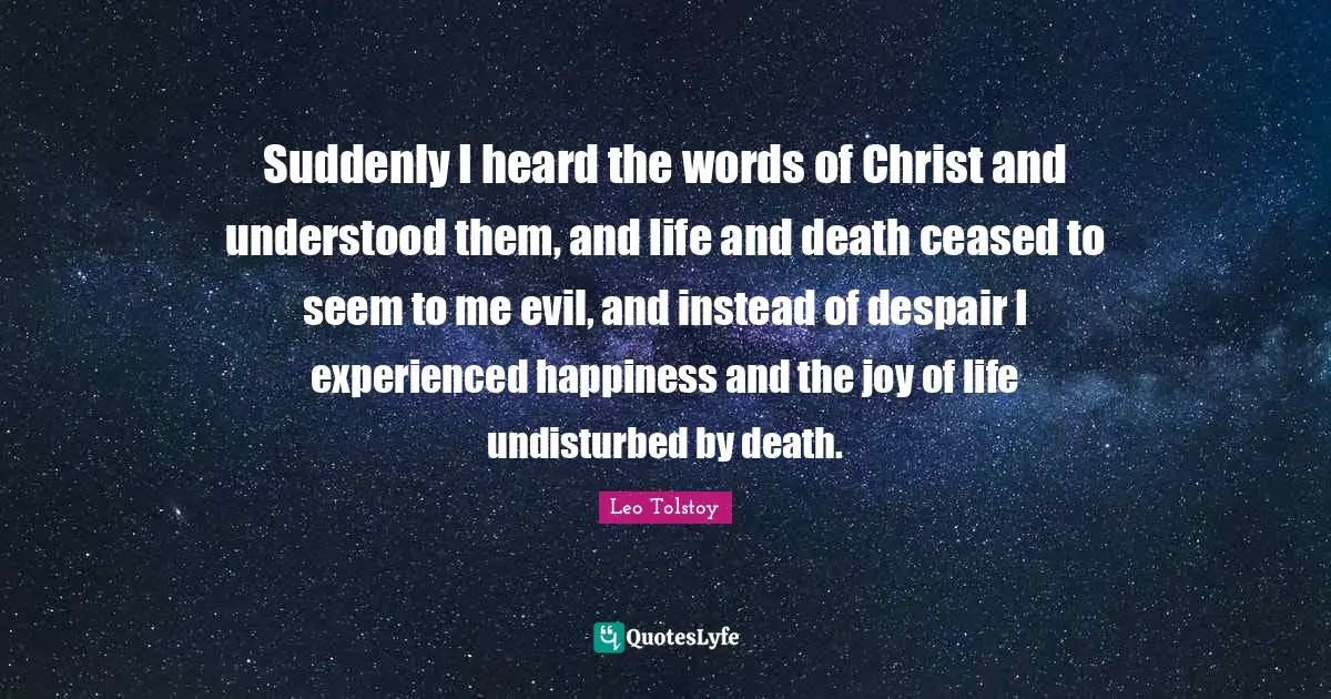 Suddenly I heard the words of Christ and understood them, and life and death ceased to seem to me evil, and instead of despair I experienced happiness and the joy of life undisturbed by death.