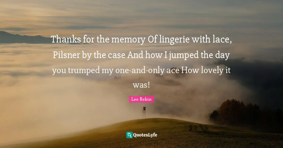Thanks for the memory Of lingerie with lace, Pilsner by the case And how I jumped the day you trumped my one-and-only ace How lovely it was!
