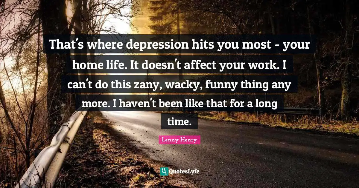 That's where depression hits you most - your home life. It doesn't affect your work. I can't do this zany, wacky, funny thing any more. I haven't been like that for a long time.