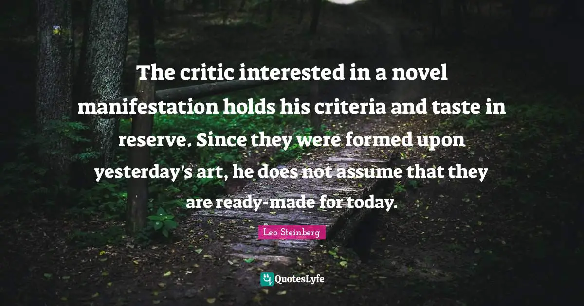 The critic interested in a novel manifestation holds his criteria and taste in reserve. Since they were formed upon yesterday's art, he does not assume that they are ready-made for today.
