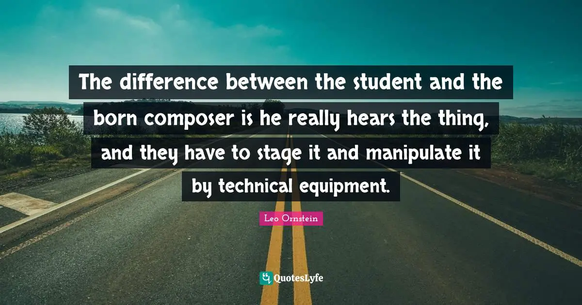 The difference between the student and the born composer is he really hears the thing, and they have to stage it and manipulate it by technical equipment.