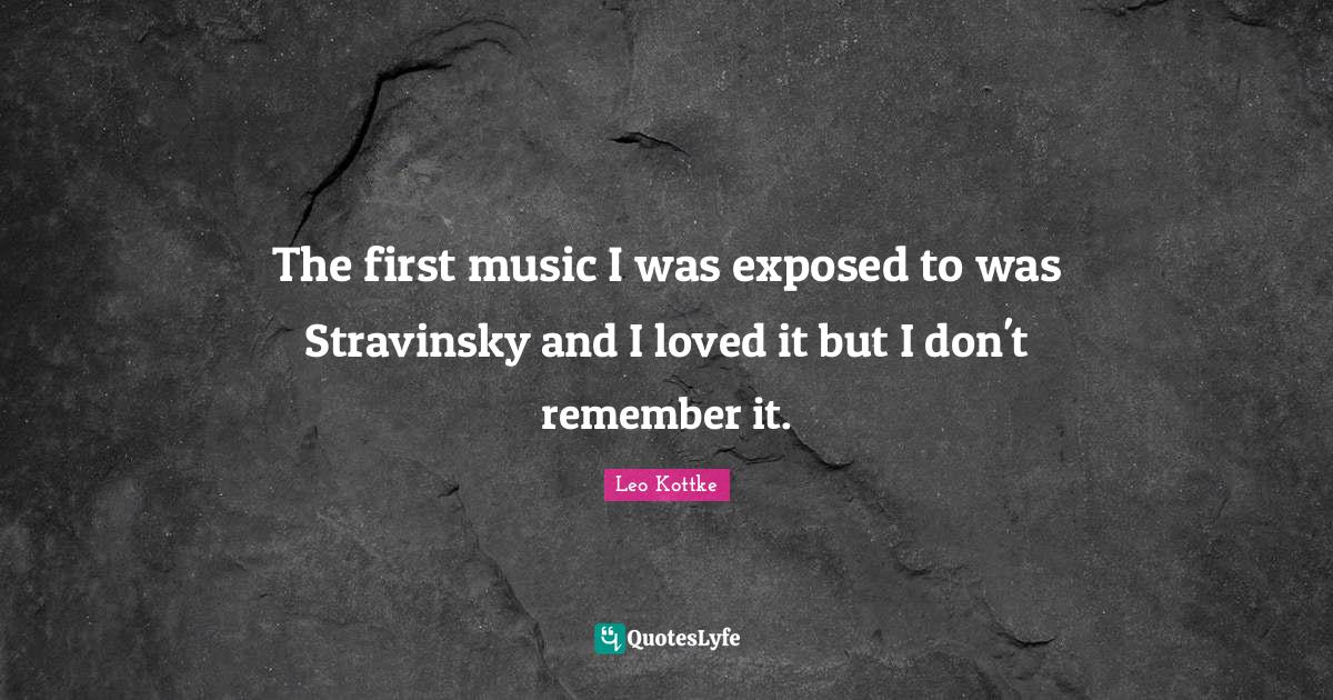 The first music I was exposed to was Stravinsky and I loved it but I d