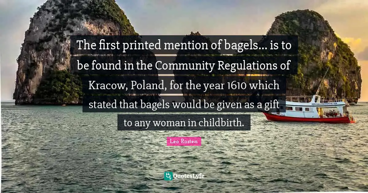 Poland Quotes: "The first printed mention of bagels... is to be found in the Community Regulations of Kracow, Poland, for the year 1610 which stated that bagels would be given as a gift to any woman in childbirth."