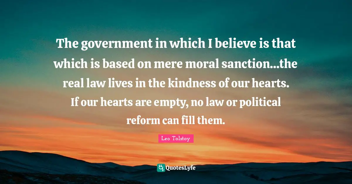The government in which I believe is that which is based on mere moral sanction...the real law lives in the kindness of our hearts. If our hearts are empty, no law or political reform can fill them.