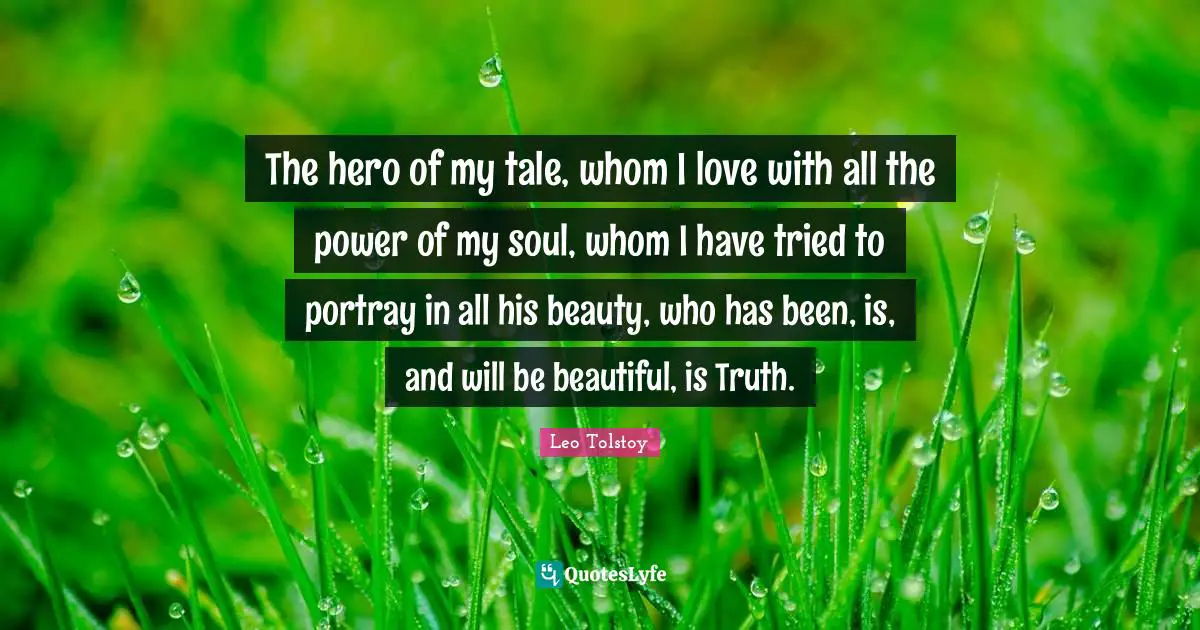 The hero of my tale, whom I love with all the power of my soul, whom I have tried to portray in all his beauty, who has been, is, and will be beautiful, is Truth.