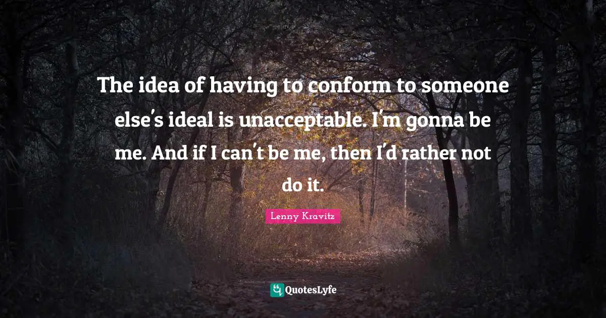 The idea of having to conform to someone else's ideal is unacceptable. I'm gonna be me. And if I can't be me, then I'd rather not do it.