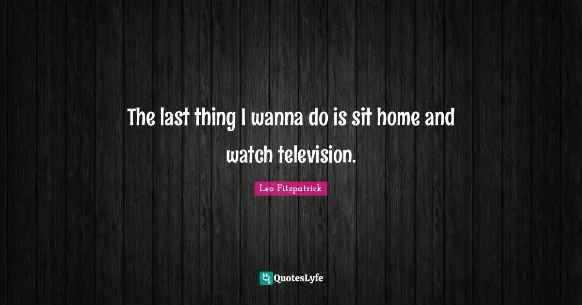 The last thing I wanna do is sit home and watch television.