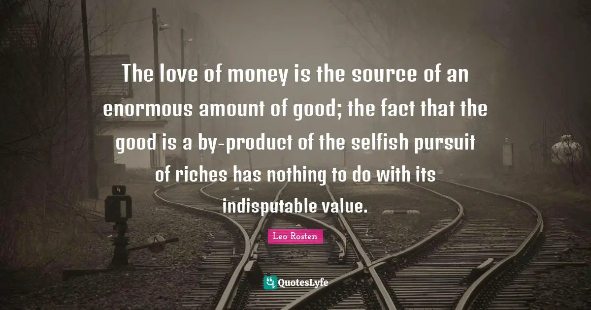 The love of money is the source of an enormous amount of good; the fact that the good is a by-product of the selfish pursuit of riches has nothing to do with its indisputable value.