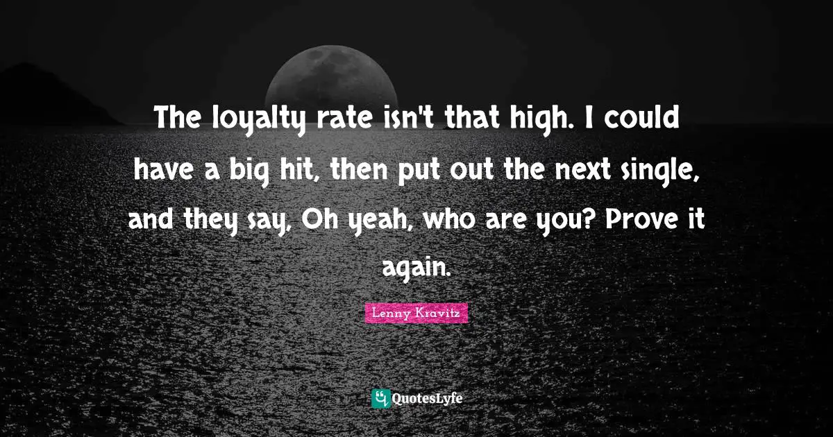 The loyalty rate isn't that high. I could have a big hit, then put out the next single, and they say, Oh yeah, who are you? Prove it again.