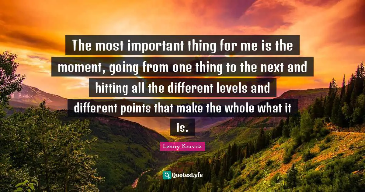 The most important thing for me is the moment, going from one thing to the next and hitting all the different levels and different points that make the whole what it is.