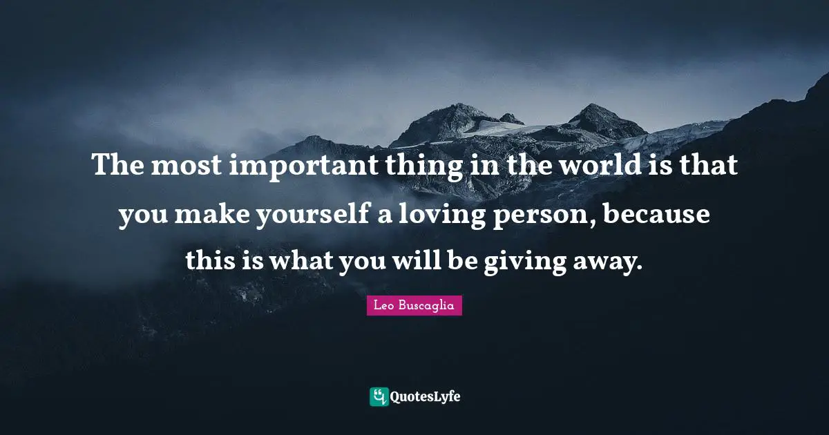 The most important thing in the world is that you make yourself a loving person, because this is what you will be giving away.