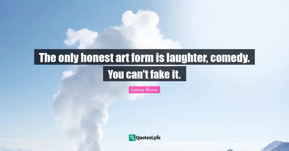 The only honest art form is laughter, comedy. You can't fake it.