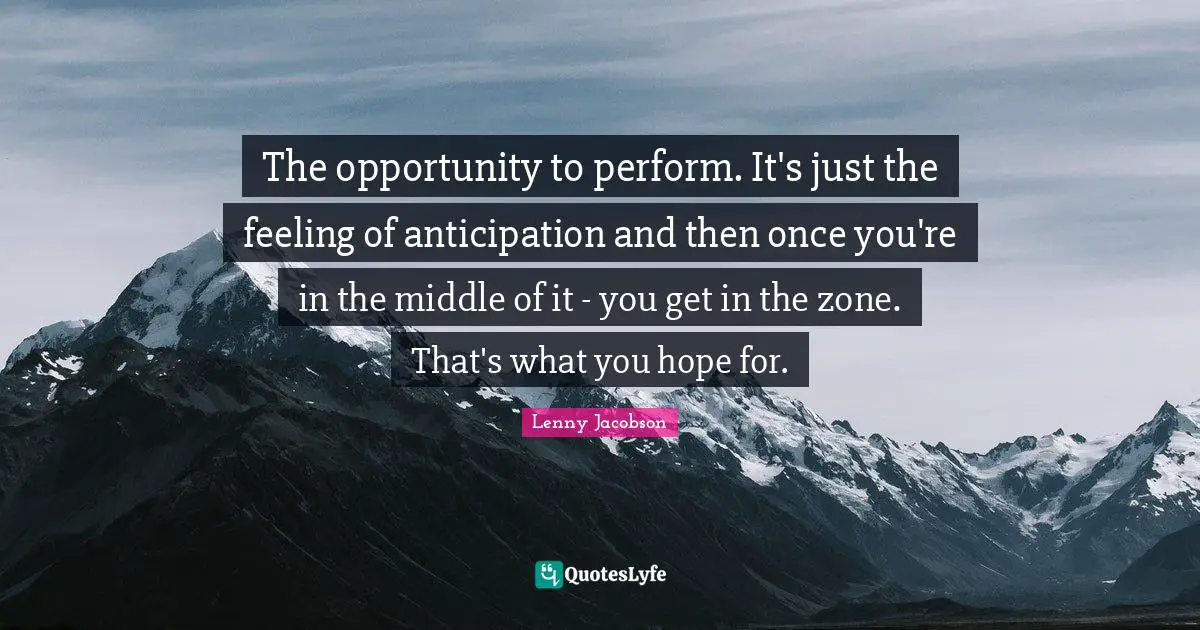 The opportunity to perform. It's just the feeling of anticipation and then once you're in the middle of it - you get in the zone. That's what you hope for.
