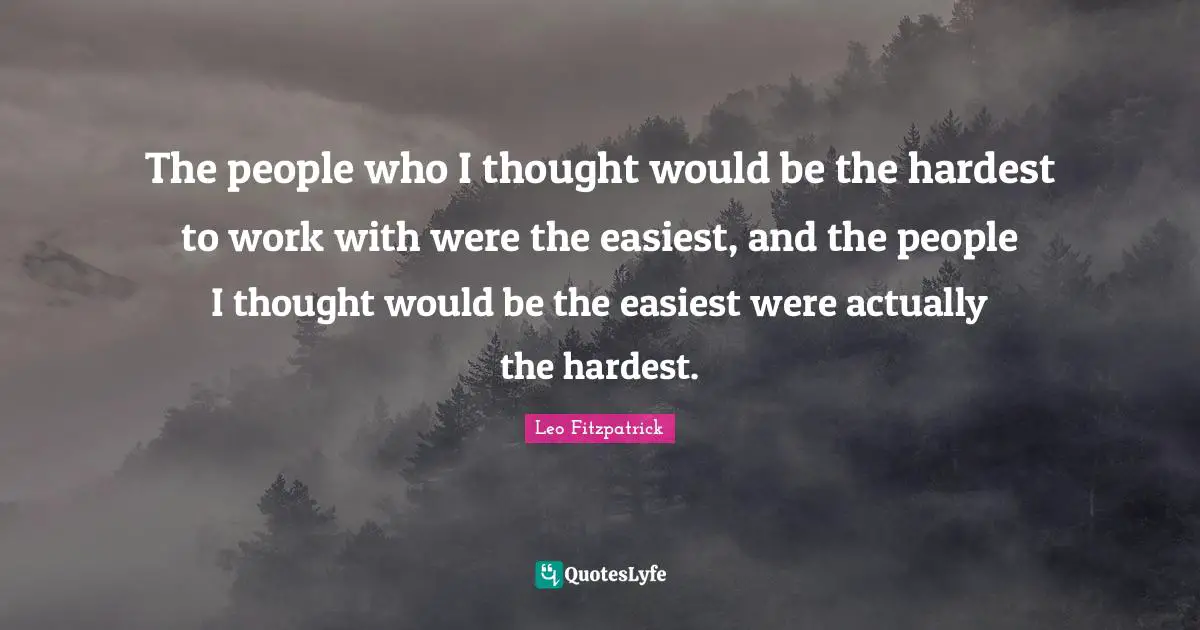 The people who I thought would be the hardest to work with were the easiest, and the people I thought would be the easiest were actually the hardest.