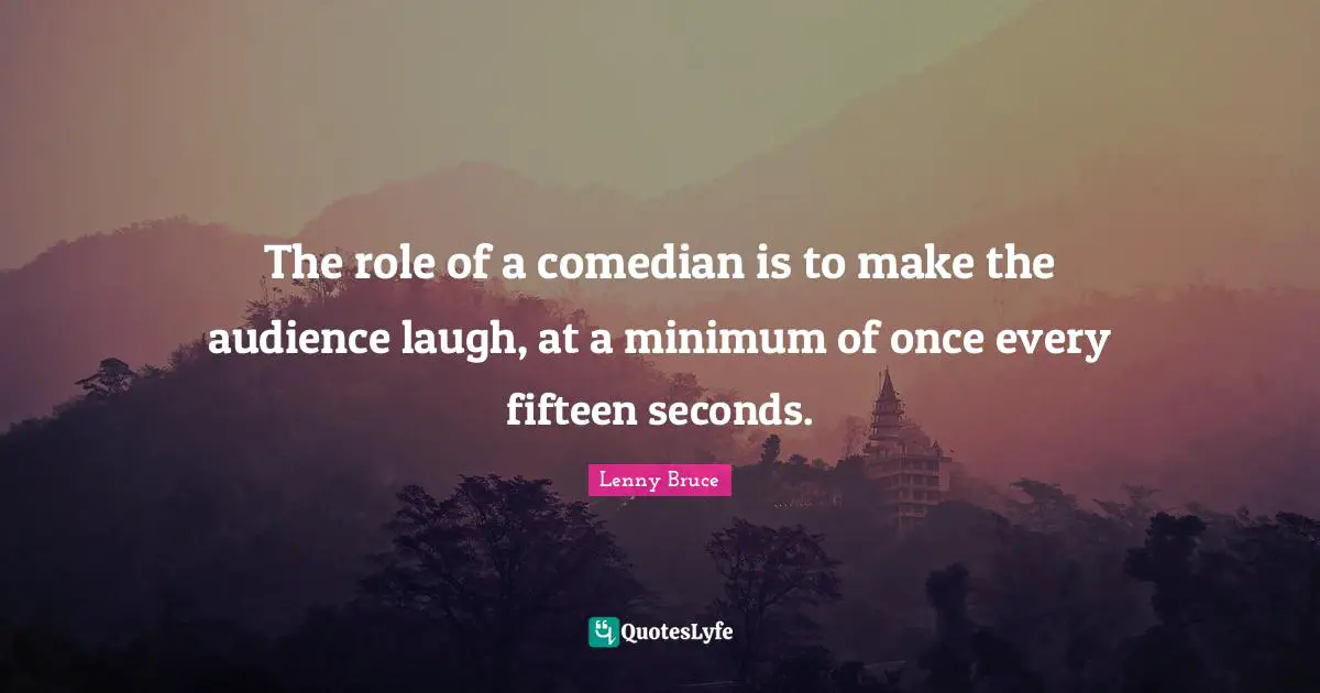 The role of a comedian is to make the audience laugh, at a minimum of once every fifteen seconds.